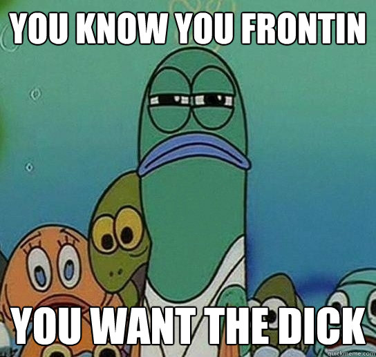 you know you frontin You want the dick - you know you frontin You want the dick  Serious fish SpongeBob