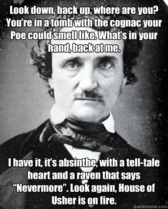 Look down, back up, where are you? You’re in a tomb with the cognac your Poe could smell like. What’s in your hand, back at me.  I have it, it’s absinthe, with a tell-tale heart and a raven that says “Nevermore”. Look again,   
