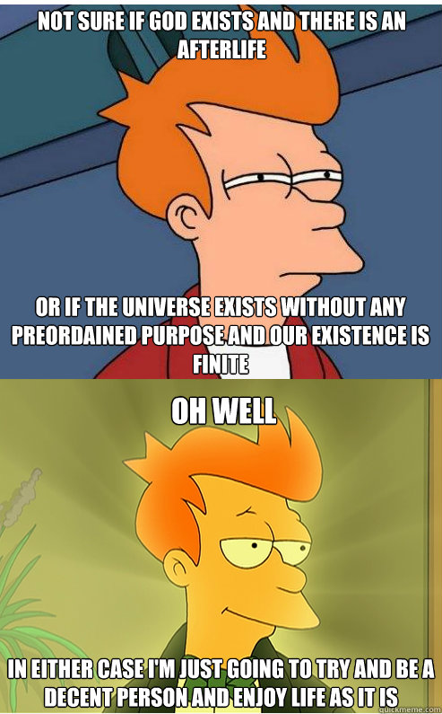 not sure if god exists and there is an afterlife or if the universe exists without any preordained purpose and our existence is finite  oh well In either case I'm just going to try and be a decent person and enjoy life as it is - not sure if god exists and there is an afterlife or if the universe exists without any preordained purpose and our existence is finite  oh well In either case I'm just going to try and be a decent person and enjoy life as it is  Misc