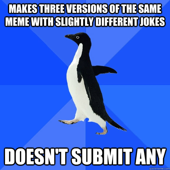 Makes three versions of the same meme with slightly different jokes Doesn't submit any  Socially Awkward Penguin