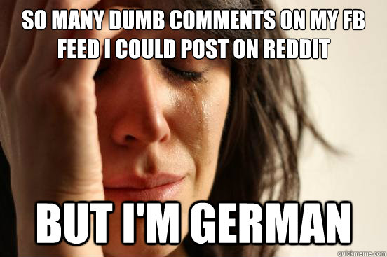 so many dumb comments on my fb feed i could post on reddit but i'm german  First World Problems