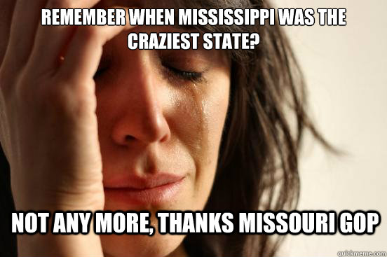 Remember when Mississippi was the craziest state? not any more, thanks missouri gop - Remember when Mississippi was the craziest state? not any more, thanks missouri gop  First World Problems