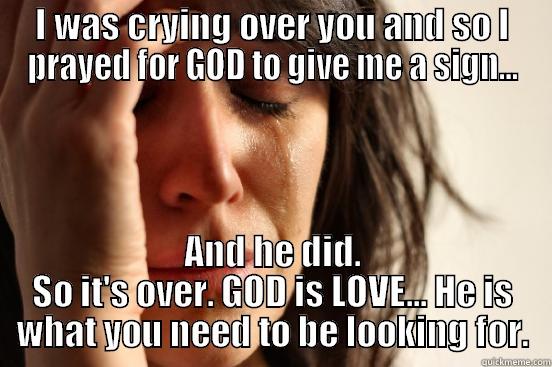 I WAS CRYING OVER YOU AND SO I PRAYED FOR GOD TO GIVE ME A SIGN... AND HE DID. SO IT'S OVER. GOD IS LOVE... HE IS WHAT YOU NEED TO BE LOOKING FOR. First World Problems