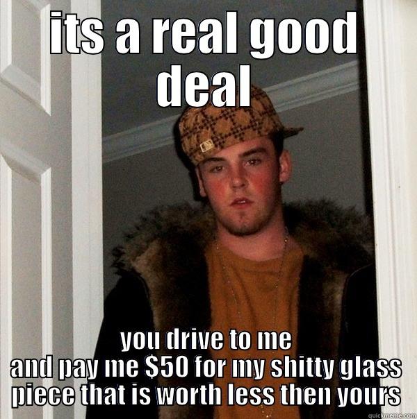 ITS A REAL GOOD DEAL YOU DRIVE TO ME AND PAY ME $50 FOR MY SHITTY GLASS PIECE THAT IS WORTH LESS THEN YOURS Scumbag Steve