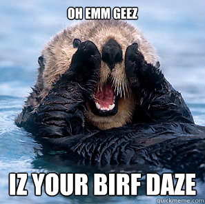 OH EMM GEEZ IZ YOUR BIRF DAZE  