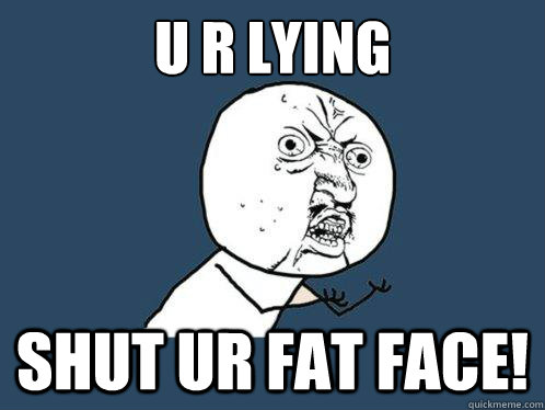 U r Lying 
 Shut ur fat face! - U r Lying 
 Shut ur fat face!  Y U No