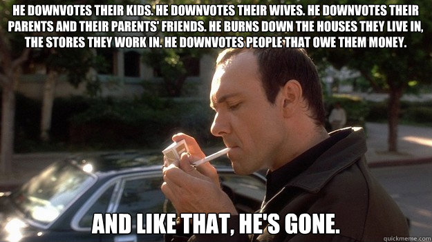 He downvotes their kids. He downvotes their wives. He downvotes their parents and their parents' friends. He burns down the houses they live in, the stores they work in. He downvotes people that owe them money.  And like that, he's gone. - He downvotes their kids. He downvotes their wives. He downvotes their parents and their parents' friends. He burns down the houses they live in, the stores they work in. He downvotes people that owe them money.  And like that, he's gone.  Keyser Soze
