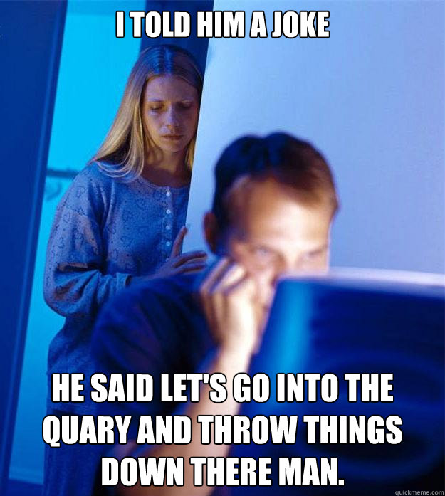 I told him a joke He said let's Go into the quary and throw things down there man.  Redditors Wife