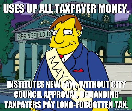 Uses up all taxpayer money. Institutes new law, without city council approval, demanding taxpayers pay long-forgotten tax. - Uses up all taxpayer money. Institutes new law, without city council approval, demanding taxpayers pay long-forgotten tax.  Scumbag Mayor Quimby