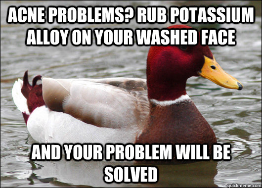Acne problems? rub potassium alloy on your washed face and your problem will be solved  Malicious Advice Mallard