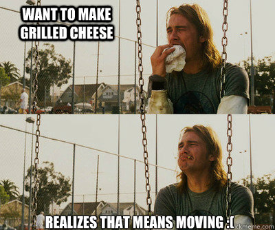 WANT TO MAKE GRILLED CHEESE REALIZES THAT MEANS MOVING :(  First World Stoner Problems
