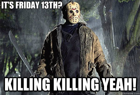 it's friday 13th? killing killing yeah!  
