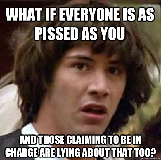 What if everyone is as pissed as you And those claiming to be in charge are lying about that too?  conspiracy keanu