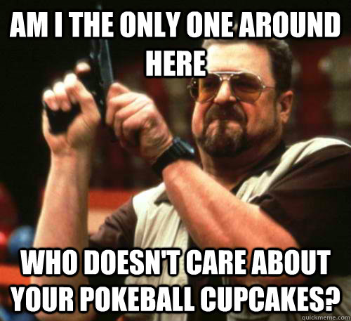 Am i the only one around here who doesn't care about your pokeball cupcakes?  Am I The Only One Around Here