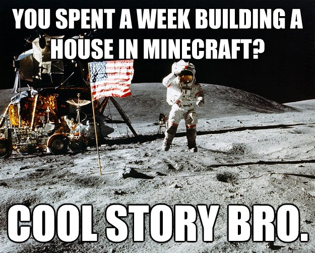 you spent a week building a house in minecraft? cool story bro.  Unimpressed Astronaut