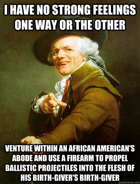 I HAVE NO STRONG FEELINGS ONE WAY OR THE OTHER VENTURE WITHIN AN AFRICAN AMERICAN'S ABODE AND USE A FIREARM TO PROPEL BALLISTIC PROJECTILES INTO THE FLESH OF HIS BIRTH-GIVER'S BIRTH-GIVER  Joseph Decreaux