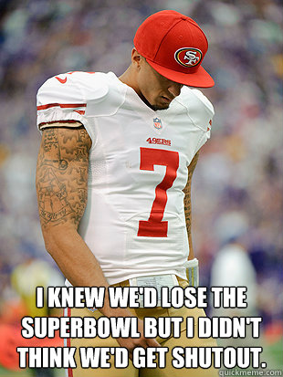  I knew we'd lose the superbowl but I didn't think we'd get shutout.  Colin Kaepernick