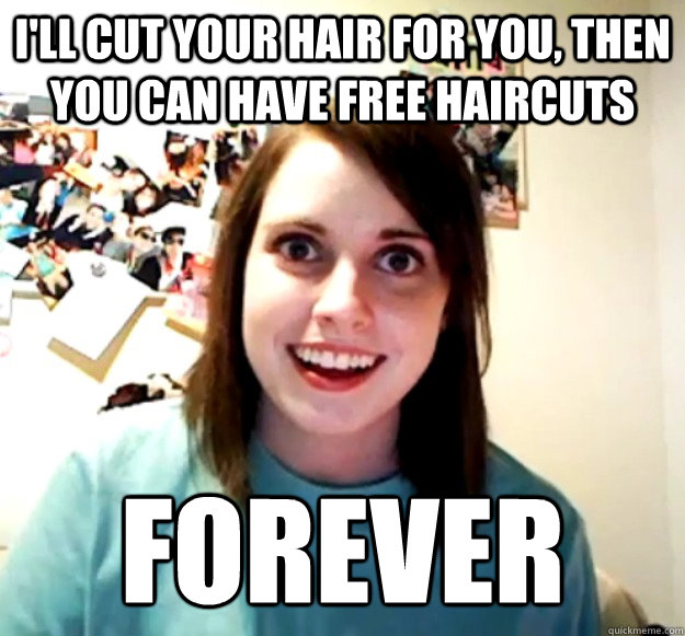 i'll cut your hair for you, then you can have free haircuts FOREVER  Overly Attached Girlfriend