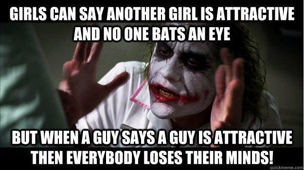 Girls can say another girl is attractive and no one bats an eye But when a guy says a guy is attractive then EVERYBODY LOSES THeir minds!  