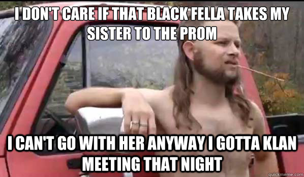 I don't care if that black fella takes my sister to the prom I can't go with her anyway I gotta Klan meeting that night  Almost Politically Correct Redneck