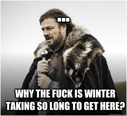 ... Why the fuck is winter taking so long to get here?  Imminent Ned better