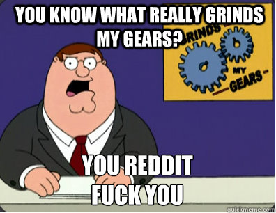 you know what really grinds my gears? You reddit 
Fuck you  Grinds my gears