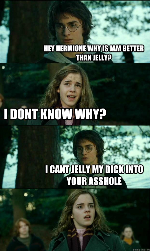 hey hermione why is jam better than jelly? I dont know why? i cant jelly my dick into your asshole  Horny Harry