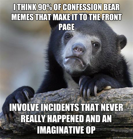 I THINK 90% OF CONFESSION BEAR MEMES THAT MAKE IT TO THE FRONT PAGE INVOLVE INCIDENTS THAT NEVER REALLY HAPPENED AND AN IMAGINATIVE OP - I THINK 90% OF CONFESSION BEAR MEMES THAT MAKE IT TO THE FRONT PAGE INVOLVE INCIDENTS THAT NEVER REALLY HAPPENED AND AN IMAGINATIVE OP  Confession Bear