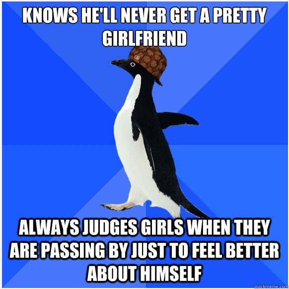 Knows he'll never get a pretty girlfriend always judges girls when they are passing by just to feel better about himself  