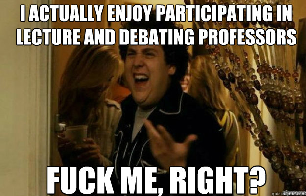 I actually enjoy participating in lecture and debating professors FUCK ME, RIGHT?  fuck me right
