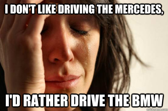 I don't like driving the Mercedes,  I'd rather drive the BMW  First World Problems
