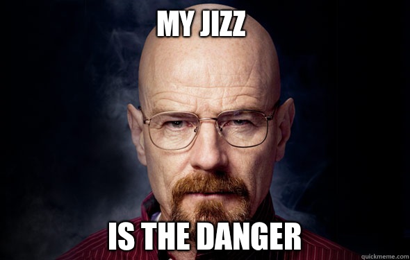 My jizz Is the danger   Heisenberg