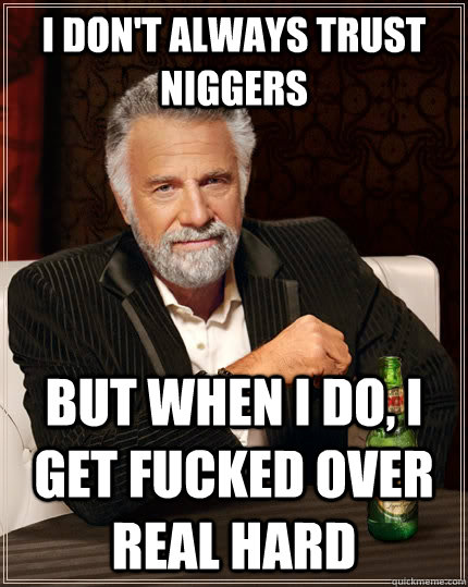 I don't always trust niggers but when I do, i get fucked over real hard  The Most Interesting Man In The World