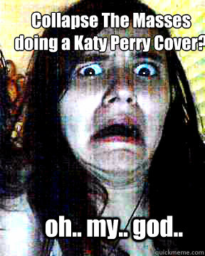 Collapse The Masses 
doing a Katy Perry Cover? oh.. my.. god..  