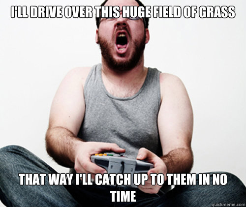 i'll drive over this huge field of grass that way i'll catch up to them in no time  Online Gamer Logic