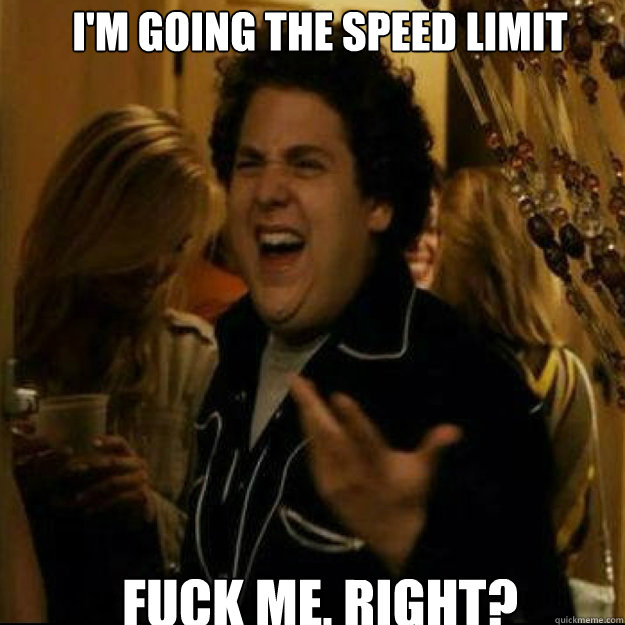 I'm going the speed limit FUCK ME, RIGHT?  