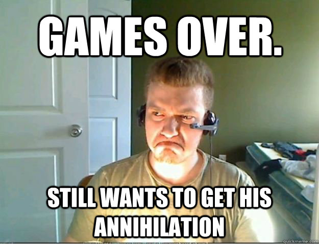 Games over. Still wants to get his annihilation  AngryTestie