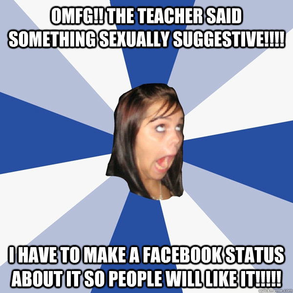 OMFG!! The teacher said something sexually suggestive!!!! I have to make a facebook status about it so people will like it!!!!!  Annoying Facebook Girl