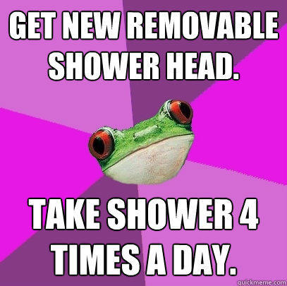 Get new removable shower head. Take shower 4 times a day. - Get new removable shower head. Take shower 4 times a day.  Foul Bachelorette Frog