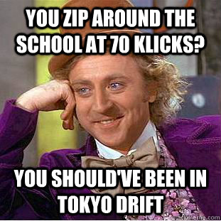 You zip around the school at 70 klicks? You should've been in Tokyo Drift  Condescending Wonka