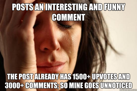 posts an interesting and funny comment the post already has 1500+ upvotes and 3000+ comments; so mine goes unnoticed  First World Problems