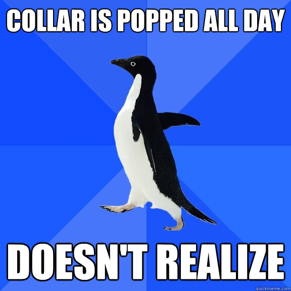 Collar is popped all day Doesn't realize  Socially Awkward Penguin