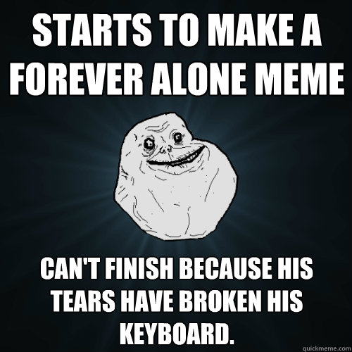 Starts to make a Forever Alone meme Can't finish because his tears have broken his keyboard.  Forever Alone