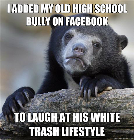 I added my old high school bully on facebook to laugh at his white trash lifestyle - I added my old high school bully on facebook to laugh at his white trash lifestyle  Confession Bear