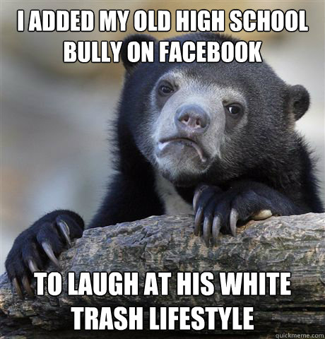 I added my old high school bully on facebook to laugh at his white trash lifestyle  Confession Bear
