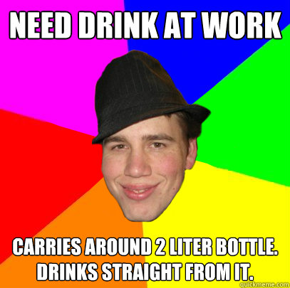 need drink at work carries around 2 liter bottle. drinks straight from it.  Scumbag Coworker