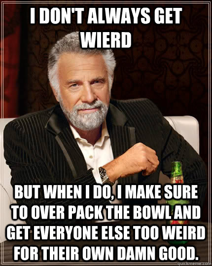 I don't always get wierd but when I do, I make sure to over pack the bowl and get everyone else too weird for their own damn good. - I don't always get wierd but when I do, I make sure to over pack the bowl and get everyone else too weird for their own damn good.  The Most Interesting Man In The World