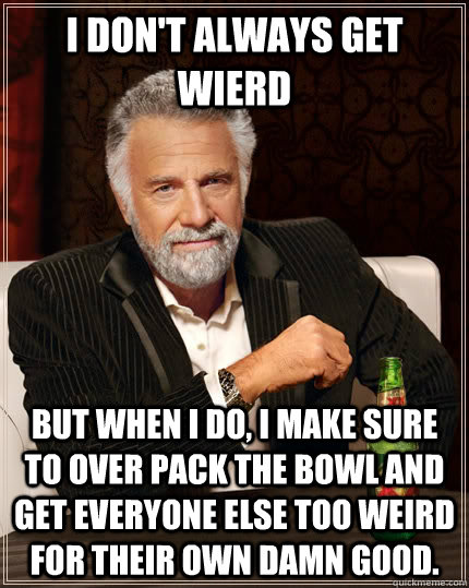 I don't always get wierd but when I do, I make sure to over pack the bowl and get everyone else too weird for their own damn good.  The Most Interesting Man In The World