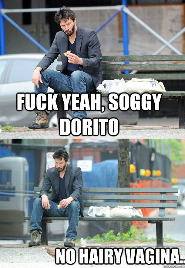 fuck yeah, soggy dorito no hairy vagina...  Sad Keanu