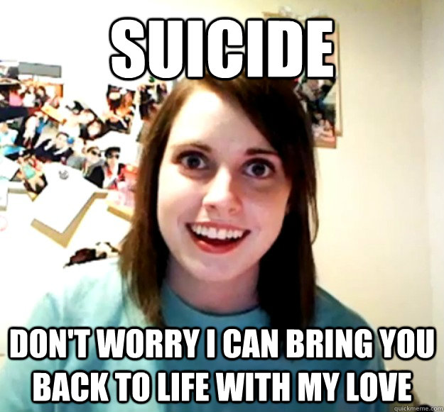 Suicide don't worry i can bring you back to life with my love  Overly Attached Girlfriend